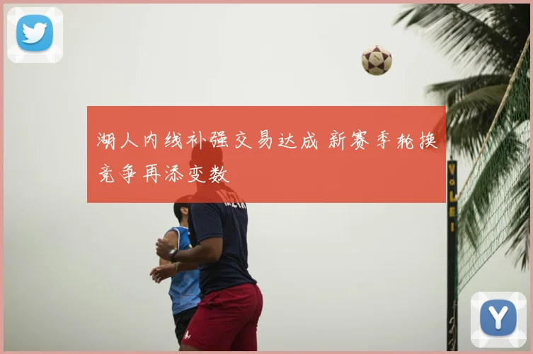 湖人内线补强交易达成 新赛季轮换竞争再添变数