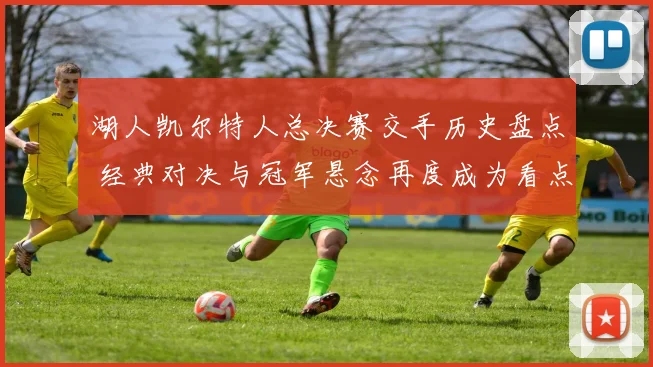 湖人凯尔特人总决赛交手历史盘点 经典对决与冠军悬念再度成为看点