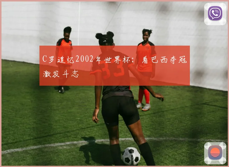 C罗追忆2002年世界杯:看巴西夺冠激发斗志