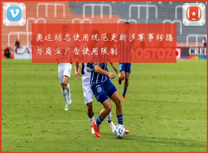 奥运标志使用规范更新涉赛事转播与商业广告使用限制