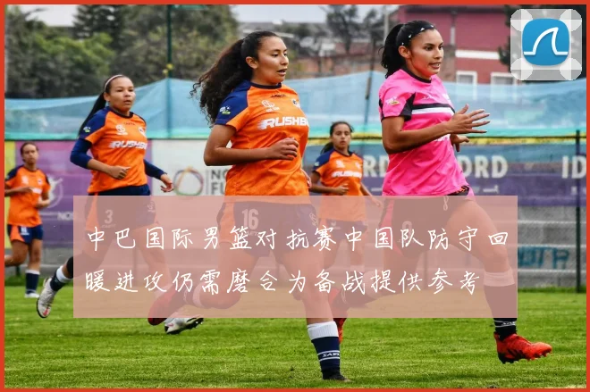 中巴国际男篮对抗赛中国队防守回暖进攻仍需磨合为备战提供参考