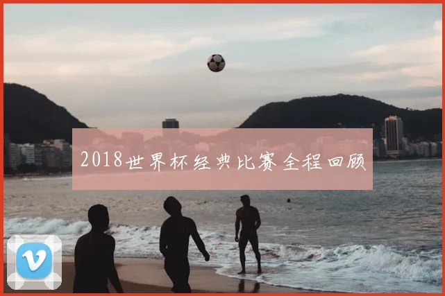 2018世界杯经典比赛全程回顾