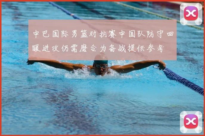 中巴国际男篮对抗赛中国队防守回暖进攻仍需磨合为备战提供参考