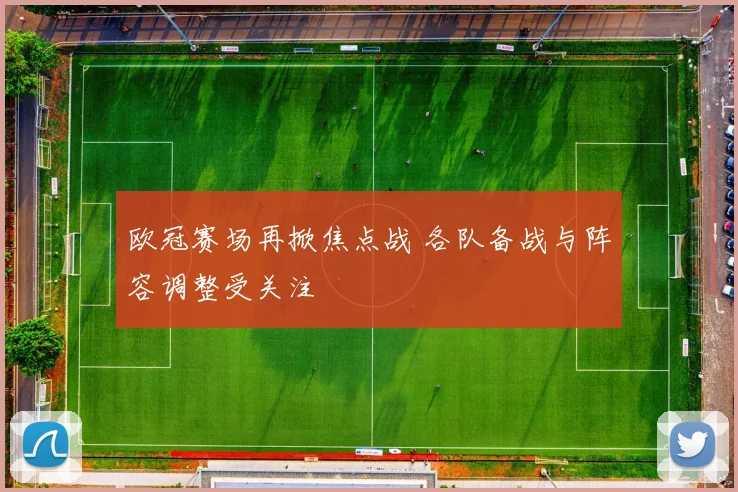欧冠赛场再掀焦点战 各队备战与阵容调整受关注