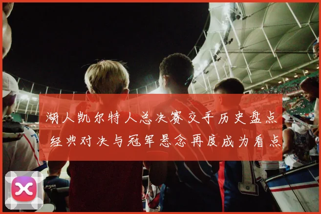 湖人凯尔特人总决赛交手历史盘点 经典对决与冠军悬念再度成为看点