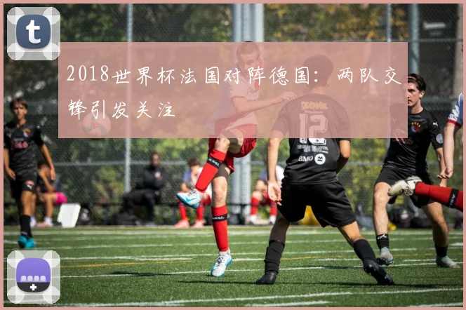 2018世界杯法国对阵德国：两队交锋引发关注