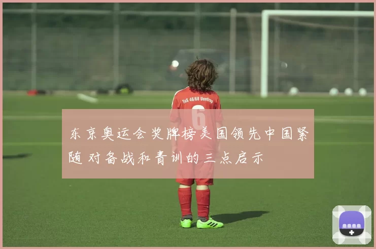 东京奥运会奖牌榜美国领先中国紧随 对备战和青训的三点启示