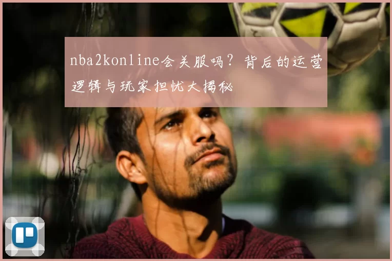 nba2konline会关服吗？背后的运营逻辑与玩家担忧大揭秘