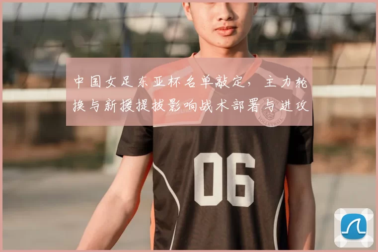 中国女足东亚杯名单敲定，主力轮换与新援提拔影响战术部署与进攻选择
