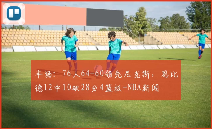 半场:76人64-60领先尼克斯,恩比德12中10砍28分4篮板-NBA新闻