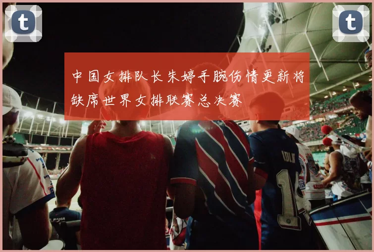 中国女排队长朱婷手腕伤情更新将缺席世界女排联赛总决赛