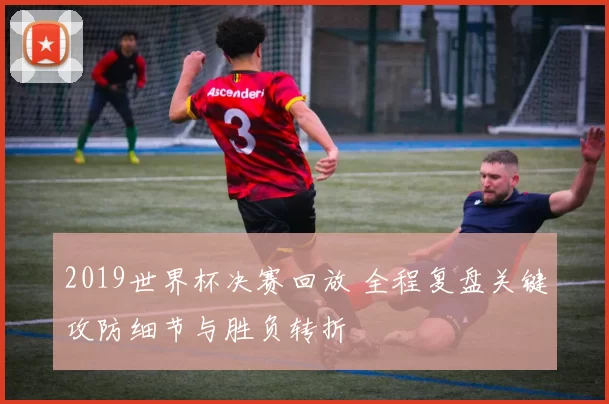 2019世界杯决赛回放 全程复盘关键攻防细节与胜负转折