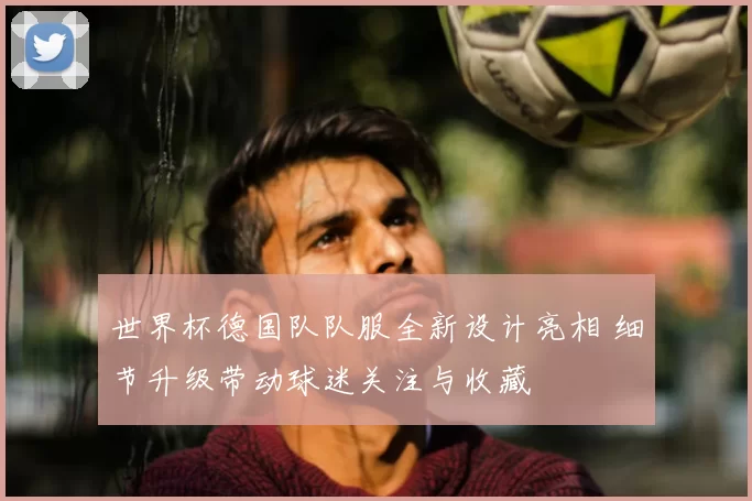 世界杯德国队队服全新设计亮相 细节升级带动球迷关注与收藏