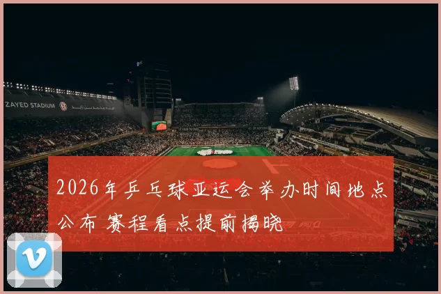 2026年乒乓球亚运会举办时间地点公布 赛程看点提前揭晓