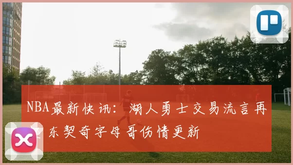 NBA最新快讯:湖人勇士交易流言再起 东契奇字母哥伤情更新