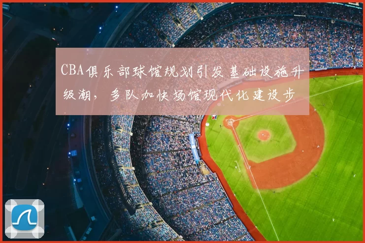 CBA俱乐部球馆规划引发基础设施升级潮，多队加快场馆现代化建设步伐