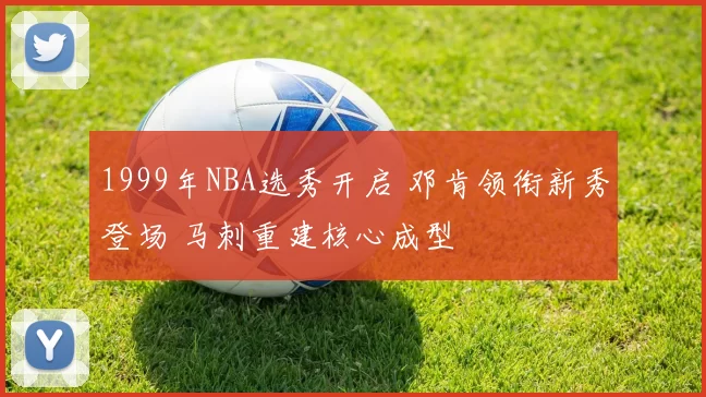1999年NBA选秀开启 邓肯领衔新秀登场 马刺重建核心成型