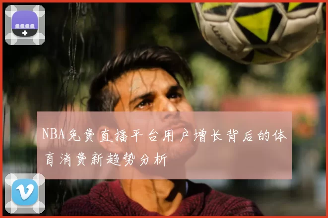 NBA免费直播平台用户增长背后的体育消费新趋势分析
