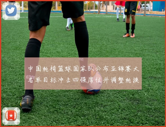 中国轮椅篮球国家队公布亚锦赛大名单目标冲击四强席位并调整轮换阵容