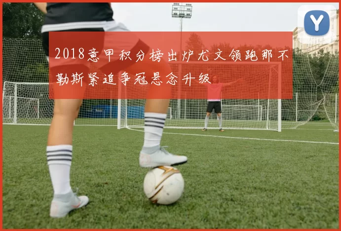 2018意甲积分榜出炉尤文领跑那不勒斯紧追争冠悬念升级