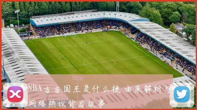 NBA吉吉国王是什么梗 由来解析与网络热议背后故事