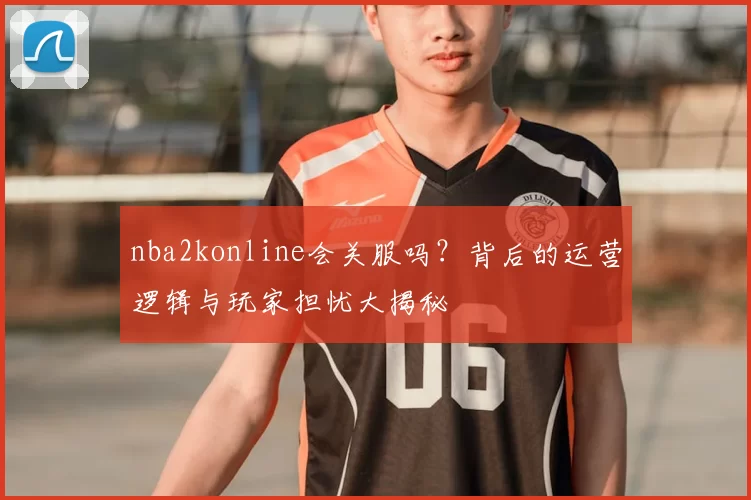 nba2konline会关服吗？背后的运营逻辑与玩家担忧大揭秘
