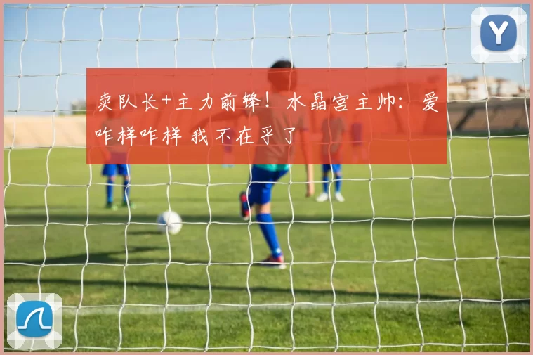 卖队长+主力前锋!水晶宫主帅:爱咋样咋样 我不在乎了