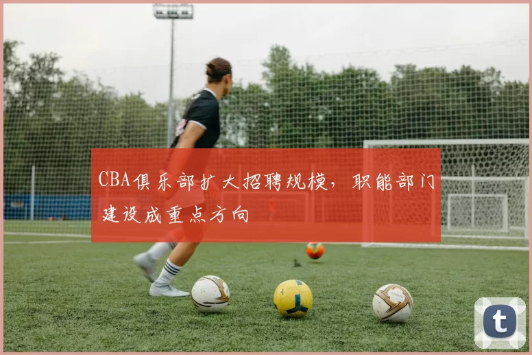 CBA俱乐部扩大招聘规模，职能部门建设成重点方向