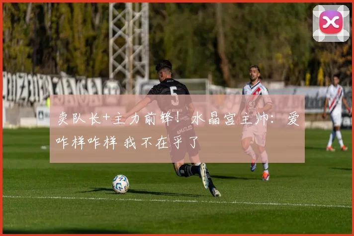 卖队长+主力前锋！水晶宫主帅：爱咋样咋样 我不在乎了