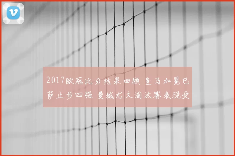 2017欧冠比分结果回顾 皇马加冕巴萨止步四强 曼城尤文淘汰赛表现受关注