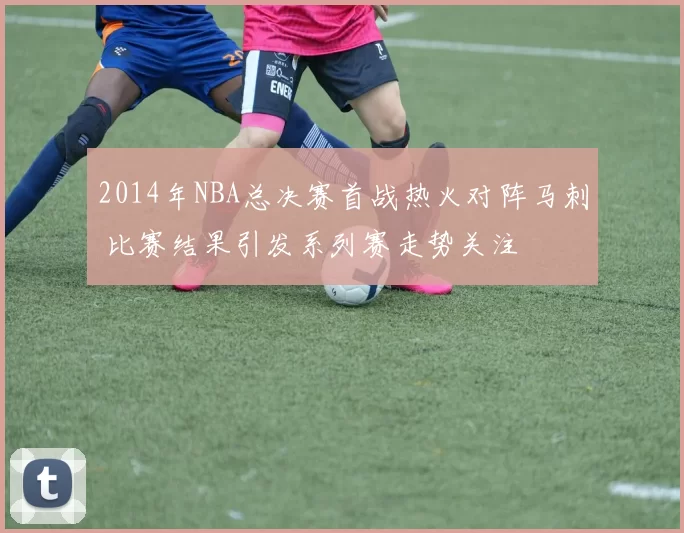 2014年NBA总决赛首战热火对阵马刺 比赛结果引发系列赛走势关注