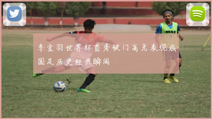 李金羽世界杯首秀破门高光表现成国足历史经典瞬间