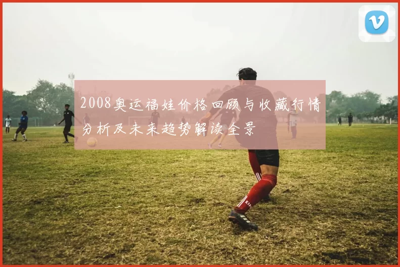 2008奥运福娃价格回顾与收藏行情分析及未来趋势解读全景