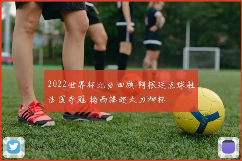 2022世界杯比分回顾 阿根廷点球胜法国夺冠 梅西捧起大力神杯