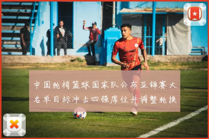 中国轮椅篮球国家队公布亚锦赛大名单目标冲击四强席位并调整轮换阵容