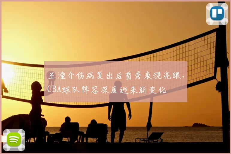 王潼介伤病复出后首秀表现亮眼，CBA球队阵容深度迎来新变化