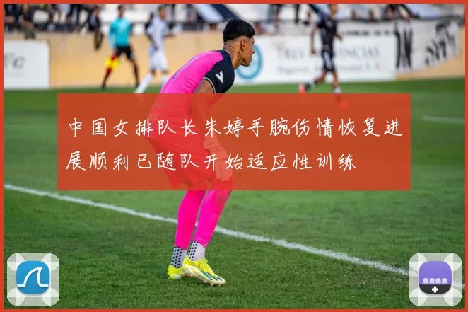 中国女排队长朱婷手腕伤情恢复进展顺利已随队开始适应性训练