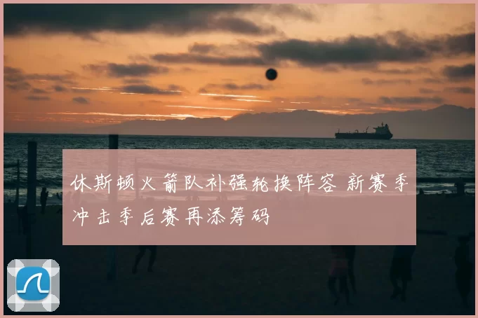 休斯顿火箭队补强轮换阵容 新赛季冲击季后赛再添筹码