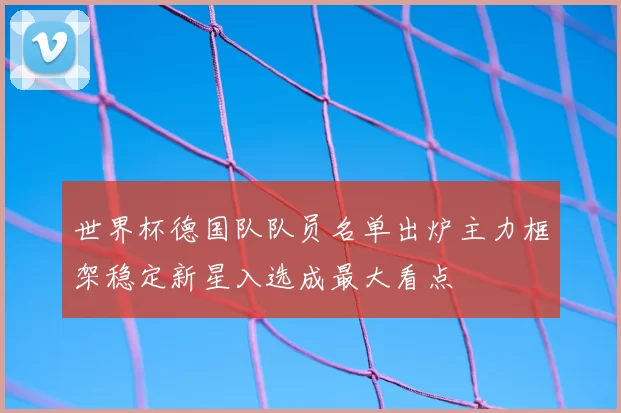 世界杯德国队队员名单出炉主力框架稳定新星入选成最大看点