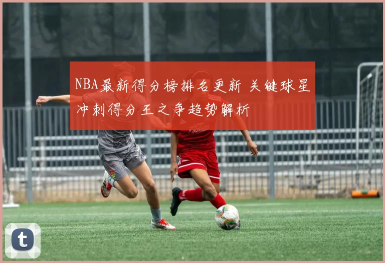 NBA最新得分榜排名更新 关键球星冲刺得分王之争趋势解析