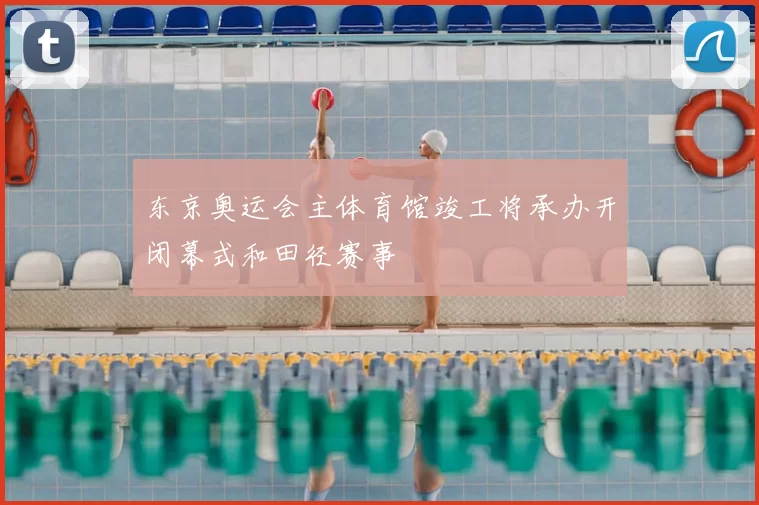 东京奥运会主体育馆竣工将承办开闭幕式和田径赛事