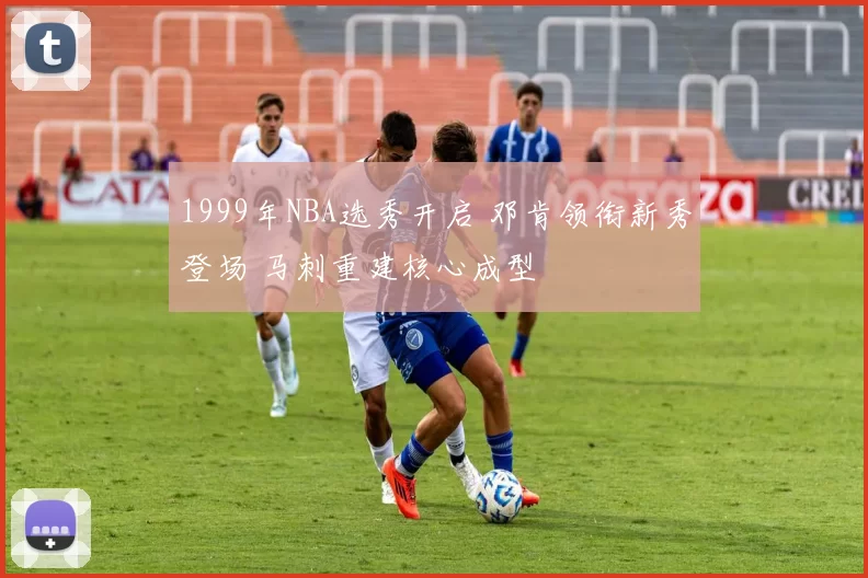 1999年NBA选秀开启 邓肯领衔新秀登场 马刺重建核心成型