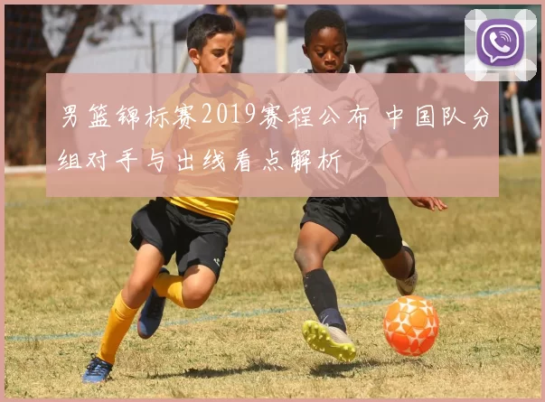 男篮锦标赛2019赛程公布 中国队分组对手与出线看点解析