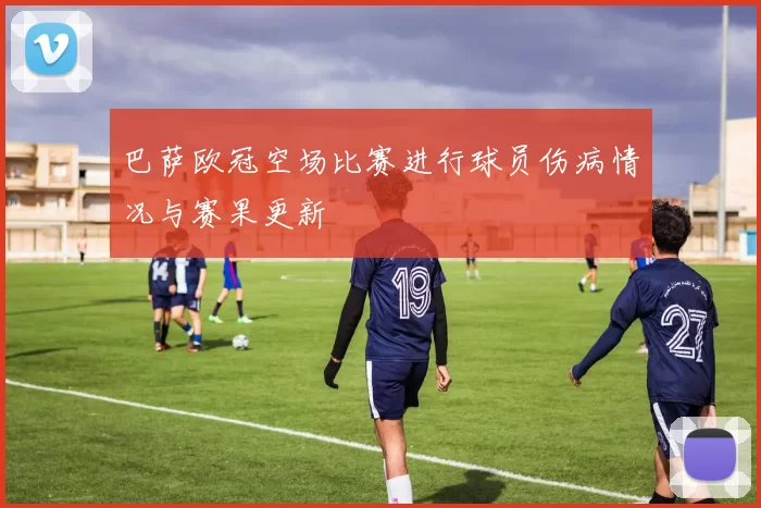 巴萨欧冠空场比赛进行球员伤病情况与赛果更新