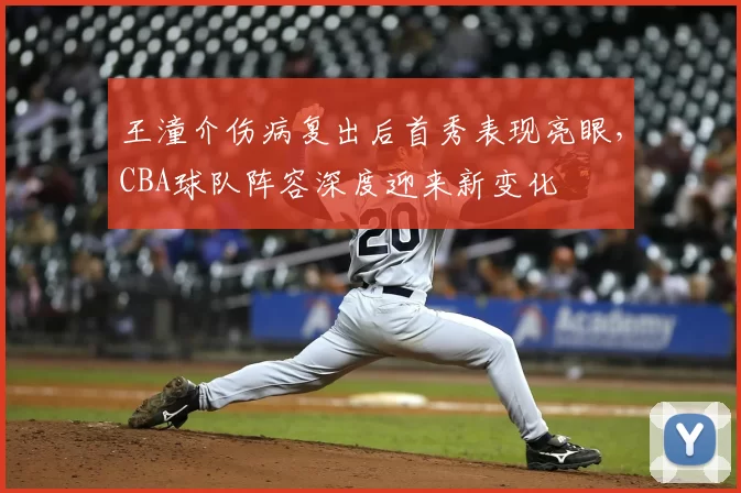 王潼介伤病复出后首秀表现亮眼，CBA球队阵容深度迎来新变化