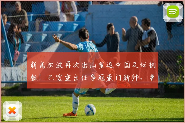 新高洪波再次出山重返中国足坛执教!已官宣出任争冠豪门新帅,鲁能球迷都点赞欢迎_东吴_于远伟_苏州