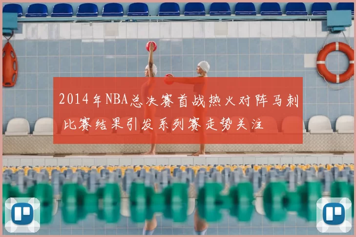 2014年NBA总决赛首战热火对阵马刺 比赛结果引发系列赛走势关注