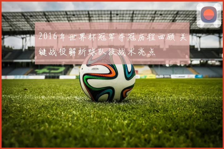 2016年世界杯冠军夺冠历程回顾 关键战役解析球队技战术亮点