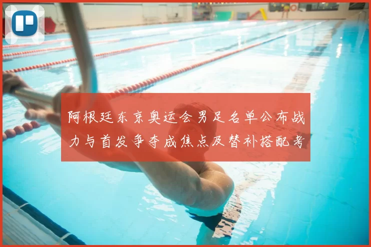 阿根廷东京奥运会男足名单公布战力与首发争夺成焦点及替补搭配考量