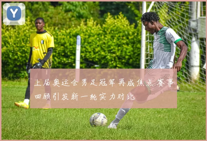 上届奥运会男足冠军再成焦点 赛事回顾引发新一轮实力对比